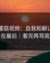 今天的蘑菇视频：自我和解让我真相在最后｜看完再骂我