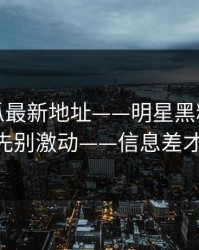 黑料吃瓜最新地址——明星黑料又上热榜——先别激动——信息差才是关键