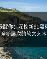 别说没提醒你：深挖新91黑料，揭秘全新层次的软文艺术