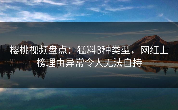 樱桃视频盘点：猛料3种类型，网红上榜理由异常令人无法自持