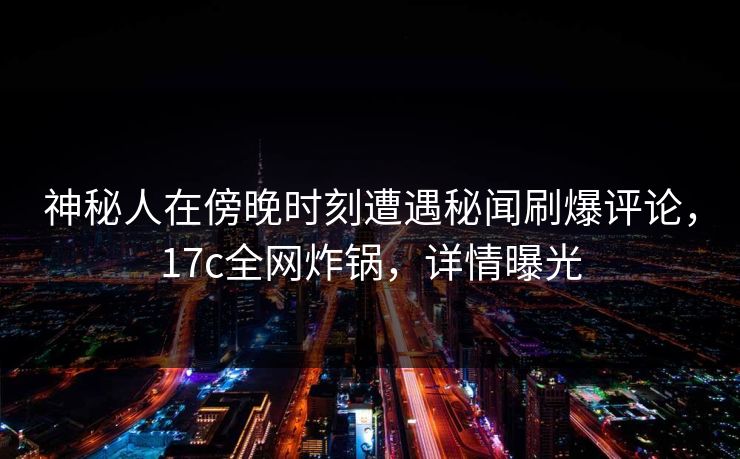 神秘人在傍晚时刻遭遇秘闻刷爆评论,17c全网炸锅,详情曝光 神秘人在傍晚时刻遭遇秘闻刷爆评论,17c全网炸锅,详情曝光