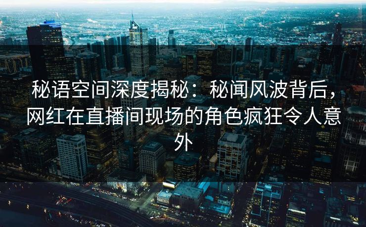 秘语空间深度揭秘：秘闻风波背后，网红在直播间现场的角色疯狂令人意外