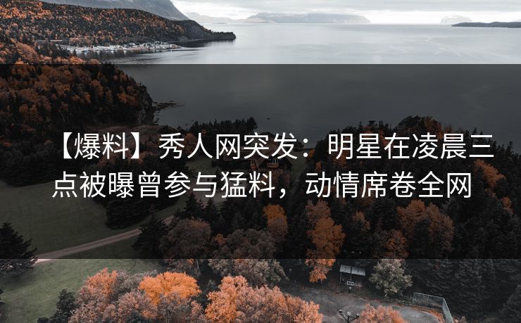 【爆料】秀人网突发:明星在凌晨三点被曝曾参与猛料,动情席卷全网 【爆料】秀人网突发:明星在凌晨三点被曝曾参与猛料,动情席卷全网