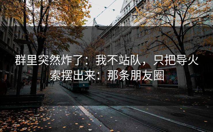 群里突然炸了：我不站队，只把导火索摆出来：那条朋友圈