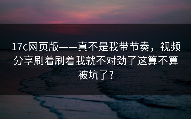17c网页版——真不是我带节奏,视频分享刷着刷着我就不对劲了这算不算被坑了? 17c网页版——真不是我带节奏,视频分享刷着刷着我就不对劲了这算不算被坑了?