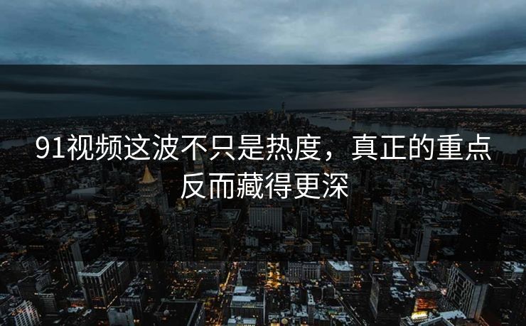 91视频这波不只是热度，真正的重点反而藏得更深