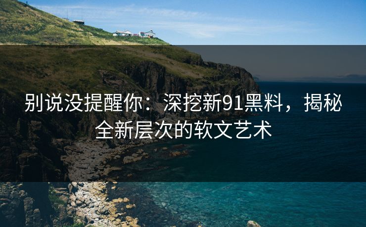 别说没提醒你：深挖新91黑料，揭秘全新层次的软文艺术