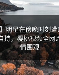 【紧急】明星在傍晚时刻遭遇热点事件无法自持，樱桃视频全网炸锅，详情围观