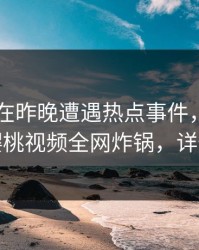 圈内人在昨晚遭遇热点事件，情不自禁，樱桃视频全网炸锅，详情围观