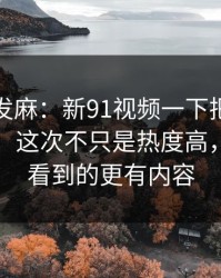 看得人发麻：新91视频一下把旧帖也带火了，这次不只是热度高，比表面看到的更有内容