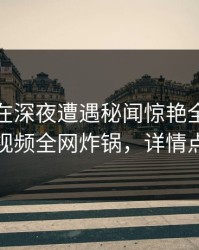 主持人在深夜遭遇秘闻惊艳全场，樱桃视频全网炸锅，详情点击