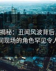 17c深度揭秘：丑闻风波背后，明星在直播间现场的角色罕见令人意外