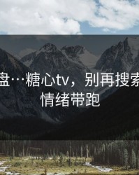我来复盘…糖心tv，别再搜索…别被情绪带跑