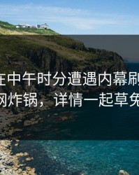 神秘人在中午时分遭遇内幕刷屏不断，17c全网炸锅，详情一起草免费入口