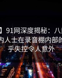 【独家】91网深度揭秘：八卦风波背后，业内人士在录音棚内部的角色近乎失控令人意外