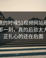 没人注意的时候51视频网站刷到这一轮吃瓜那一刻，真的后劲太大，但真正扎心的还在后面