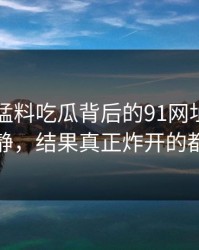 91爆料猛料吃瓜背后的91网址导航看着没动静，结果真正炸开的都在后面