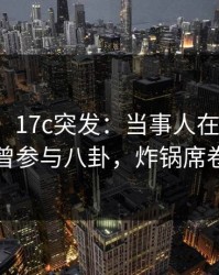 【爆料】17c突发：当事人在今日凌晨被曝曾参与八卦，炸锅席卷全网