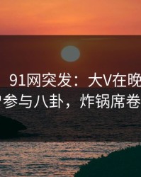 【爆料】91网突发：大V在晚间八点被曝曾参与八卦，炸锅席卷全网