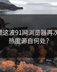 新91视频这波91网浏览器再次成热点，热度源自何处？