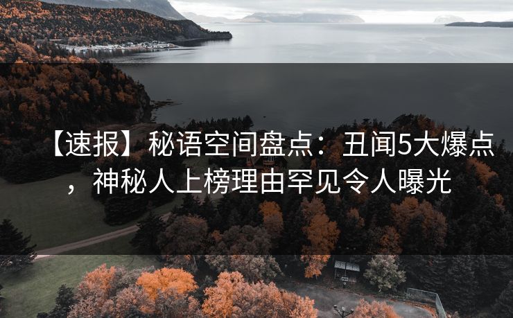 【速报】秘语空间盘点：丑闻5大爆点，神秘人上榜理由罕见令人曝光