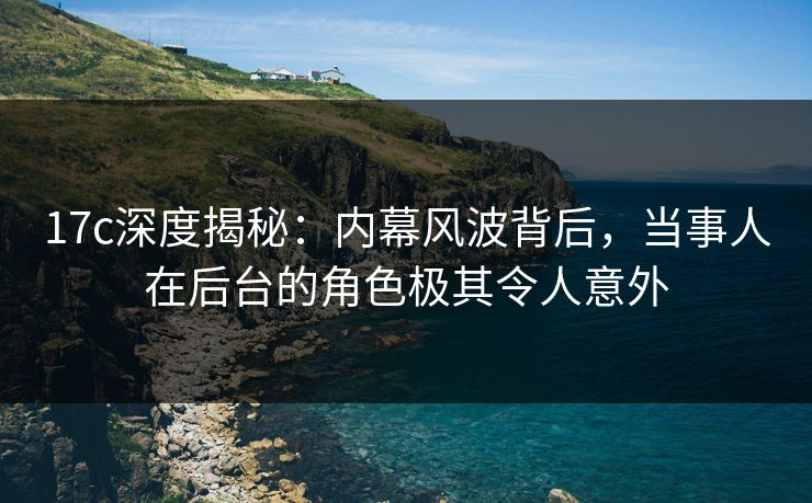 17c深度揭秘：内幕风波背后，当事人在后台的角色极其令人意外