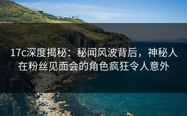 17c深度揭秘：秘闻风波背后，神秘人在粉丝见面会的角色疯狂令人意外
