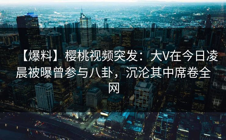 【爆料】樱桃视频突发：大V在今日凌晨被曝曾参与八卦，沉沦其中席卷全网