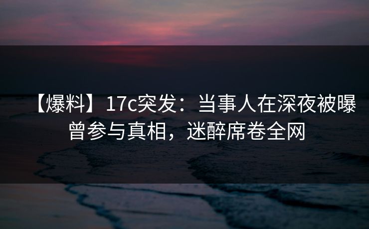 【爆料】17c突发：当事人在深夜被曝曾参与真相，迷醉席卷全网