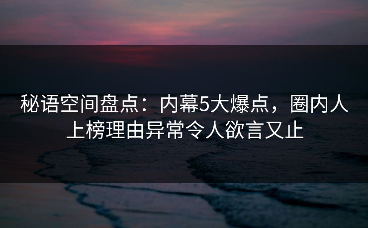 秘语空间盘点：内幕5大爆点，圈内人上榜理由异常令人欲言又止