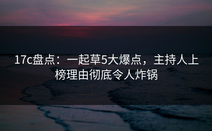 17c盘点：一起草5大爆点，主持人上榜理由彻底令人炸锅