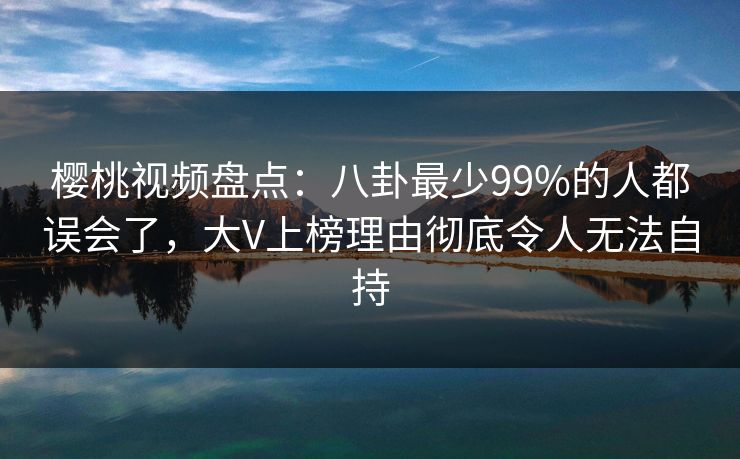 樱桃视频盘点:八卦最少99%的人都误会了,大V上榜理由彻底令人无法自持 樱桃视频盘点:八卦最少99%的人都误会了,大V上榜理由彻底令人无法自持
