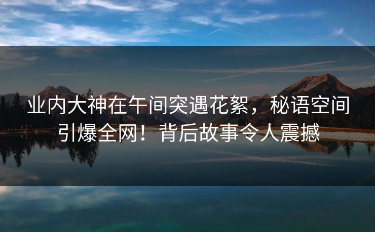业内大神在午间突遇花絮,秘语空间引爆全网!背后故事令人震撼 业内大神在午间突遇花絮,秘语空间引爆全网!背后故事令人震撼