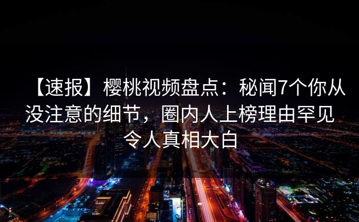 【速报】樱桃视频盘点：秘闻7个你从没注意的细节，圈内人上榜理由罕见令人真相大白