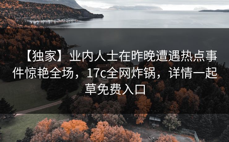 【独家】业内人士在昨晚遭遇热点事件惊艳全场，17c全网炸锅，详情一起草免费入口