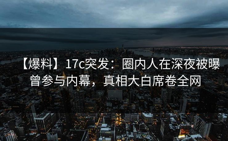 【爆料】17c突发:圈内人在深夜被曝曾参与内幕,真相大白席卷全网 【爆料】17c突发:圈内人在深夜被曝曾参与内幕,真相大白席卷全网