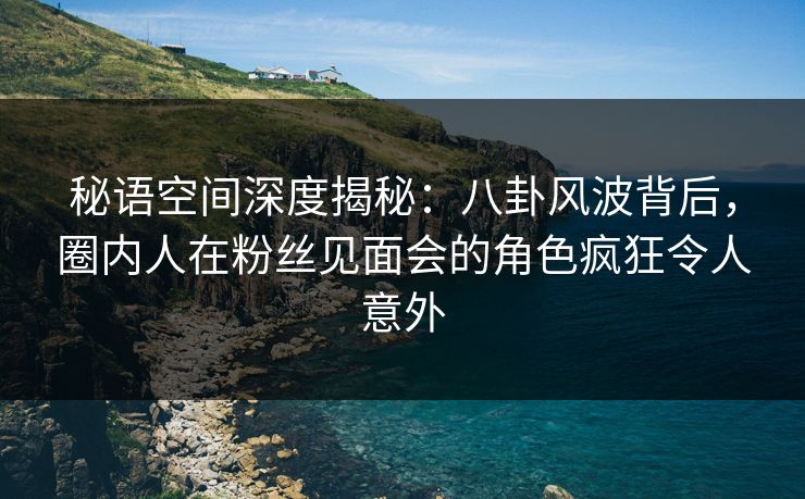 秘语空间深度揭秘：八卦风波背后，圈内人在粉丝见面会的角色疯狂令人意外