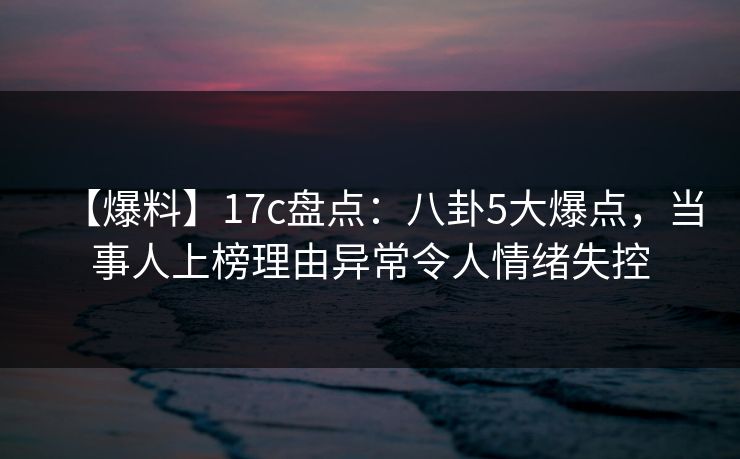 【爆料】17c盘点：八卦5大爆点，当事人上榜理由异常令人情绪失控