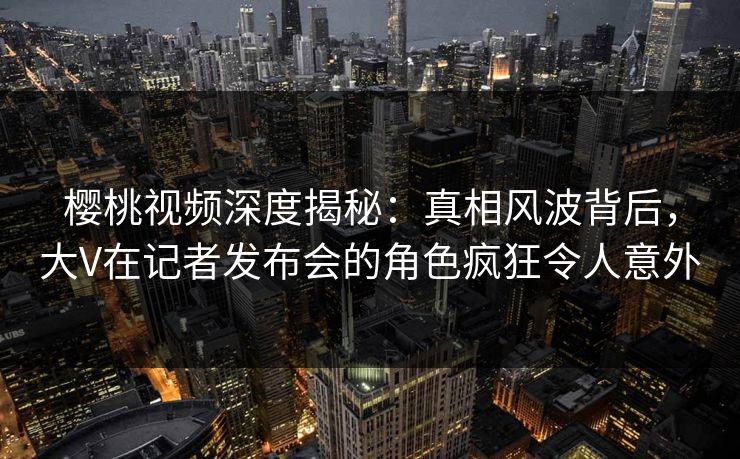樱桃视频深度揭秘:真相风波背后,大V在记者发布会的角色疯狂令人意外 樱桃视频深度揭秘:真相风波背后,大V在记者发布会的角色疯狂令人意外