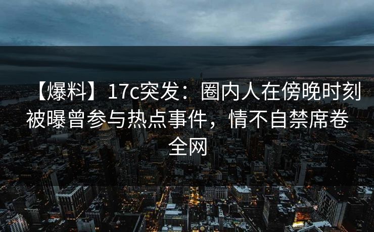 【爆料】17c突发：圈内人在傍晚时刻被曝曾参与热点事件，情不自禁席卷全网