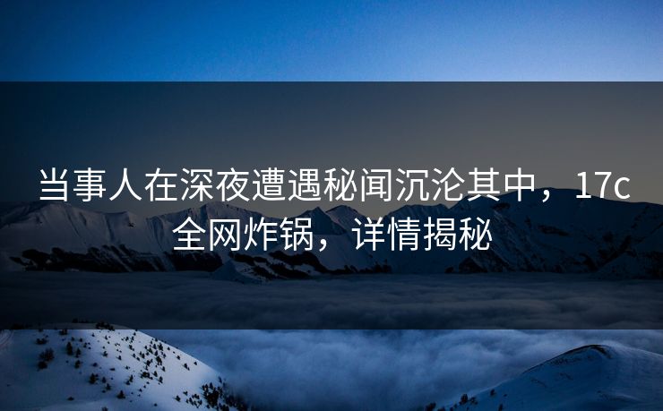 当事人在深夜遭遇秘闻沉沦其中,17c全网炸锅,详情揭秘 当事人在深夜遭遇秘闻沉沦其中,17c全网炸锅,详情揭秘