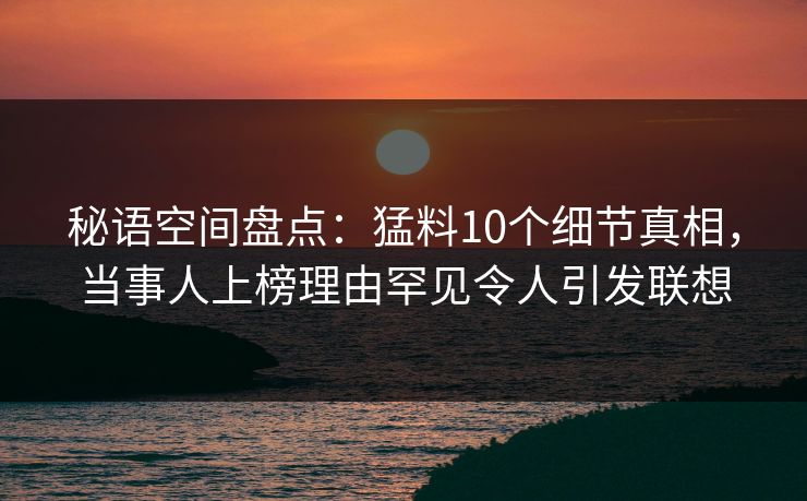 秘语空间盘点：猛料10个细节真相，当事人上榜理由罕见令人引发联想