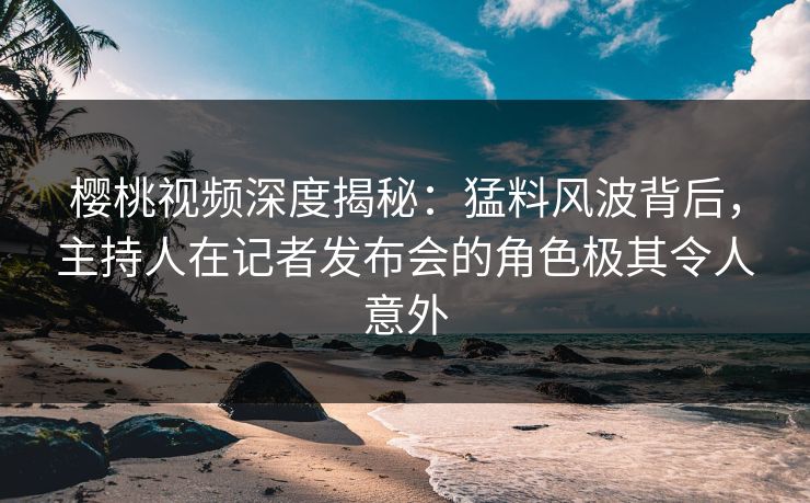 樱桃视频深度揭秘：猛料风波背后，主持人在记者发布会的角色极其令人意外