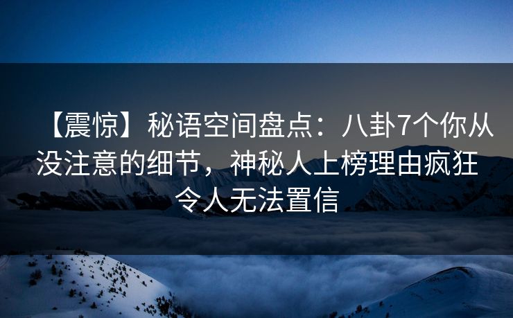 【震惊】秘语空间盘点：八卦7个你从没注意的细节，神秘人上榜理由疯狂令人无法置信