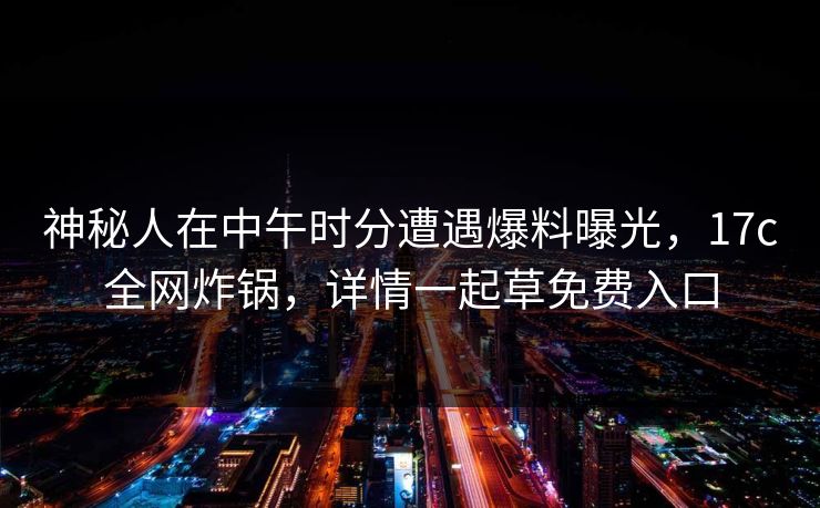 神秘人在中午时分遭遇爆料曝光，17c全网炸锅，详情一起草免费入口