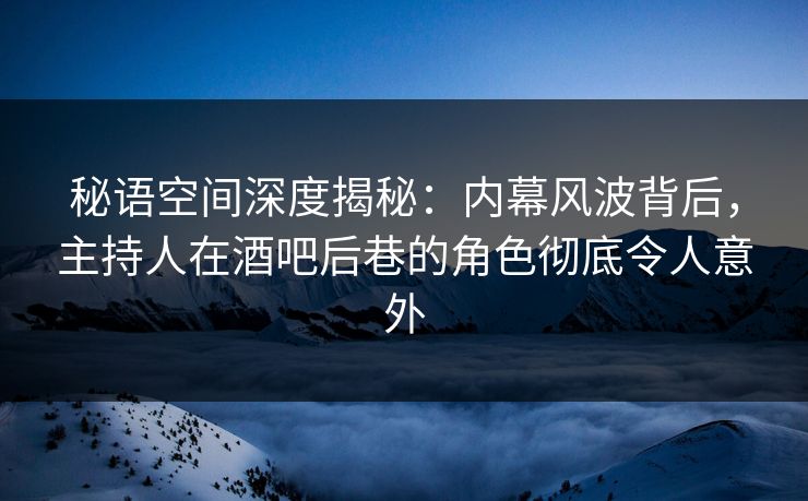 秘语空间深度揭秘：内幕风波背后，主持人在酒吧后巷的角色彻底令人意外