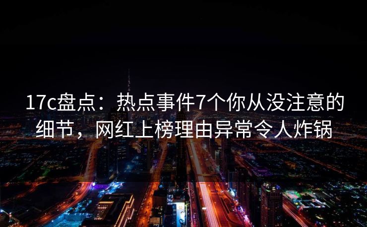 17c盘点：热点事件7个你从没注意的细节，网红上榜理由异常令人炸锅