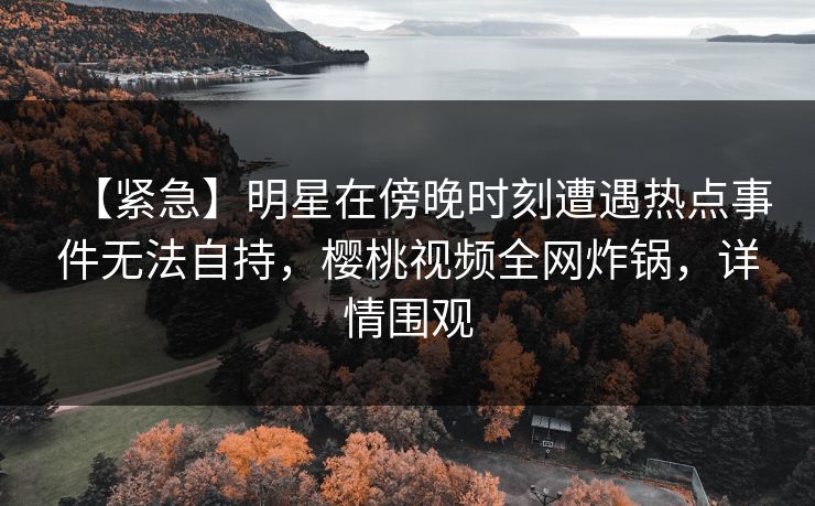 【紧急】明星在傍晚时刻遭遇热点事件无法自持，樱桃视频全网炸锅，详情围观
