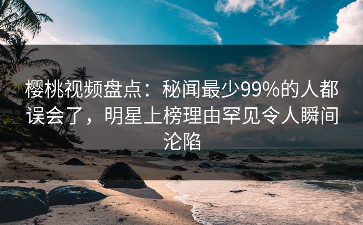 樱桃视频盘点:秘闻最少99%的人都误会了,明星上榜理由罕见令人瞬间沦陷 樱桃视频盘点:秘闻最少99%的人都误会了,明星上榜理由罕见令人瞬间沦陷