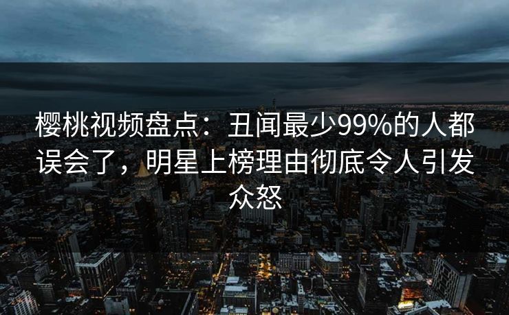樱桃视频盘点:丑闻最少99%的人都误会了,明星上榜理由彻底令人引发众怒 樱桃视频盘点:丑闻最少99%的人都误会了,明星上榜理由彻底令人引发众怒